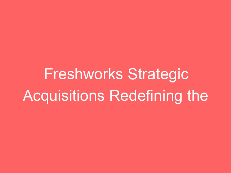 Freshworks Strategic Acquisitions Redefining the SaaS Landscape in 2025